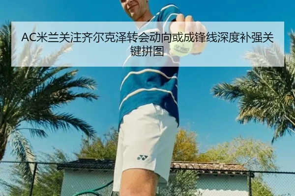 AC米兰关注齐尔克泽转会动向或成锋线深度补强关键拼图